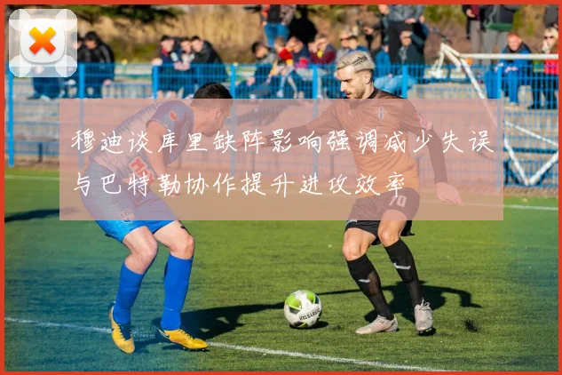 穆迪谈库里缺阵影响强调减少失误与巴特勒协作提升进攻效率