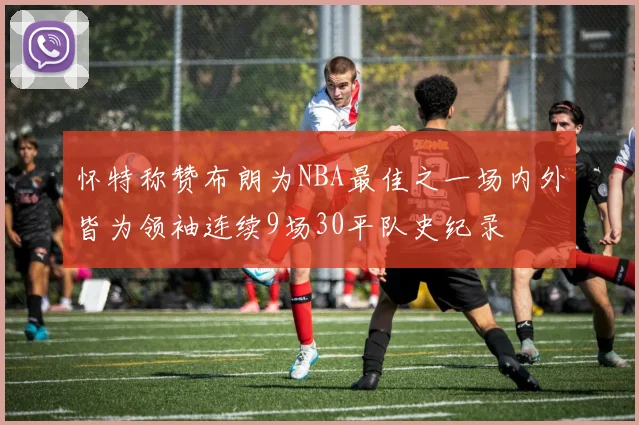 怀特称赞布朗为NBA最佳之一场内外皆为领袖连续9场30平队史纪录