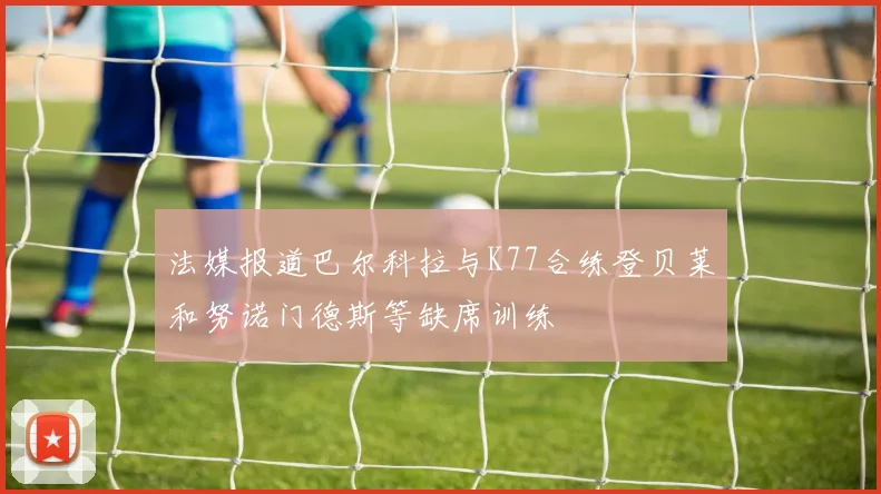 法媒报道巴尔科拉与K77合练登贝莱和努诺门德斯等缺席训练