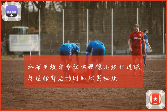 加布里埃尔专访回顾德比经典进球与逆转背后的时间积累秘诀