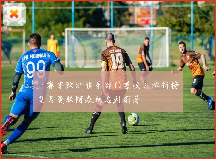 上赛季欧洲俱乐部门票收入排行榜皇马曼联阿森纳名列前茅