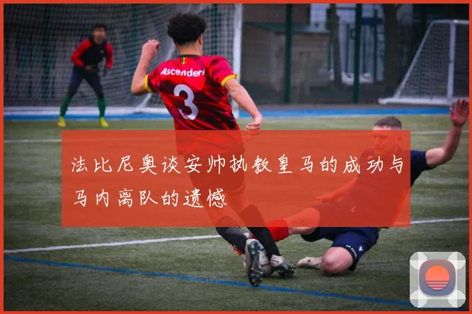 法比尼奥谈安帅执教皇马的成功与马内离队的遗憾