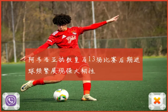 阿韦洛亚执教皇马13场比赛后期进球频繁展现强大韧性