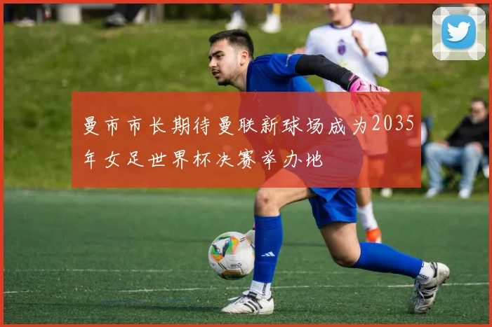 曼市市长期待曼联新球场成为2035年女足世界杯决赛举办地