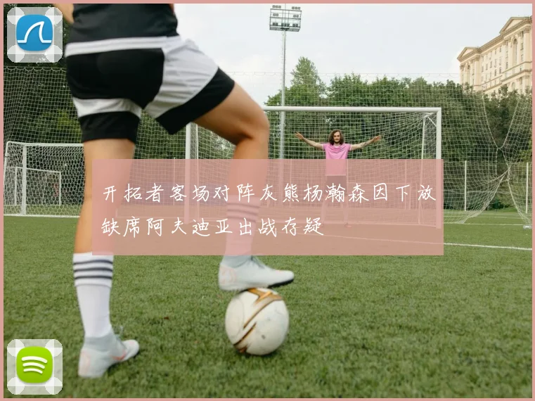 开拓者客场对阵灰熊杨瀚森因下放缺席阿夫迪亚出战存疑