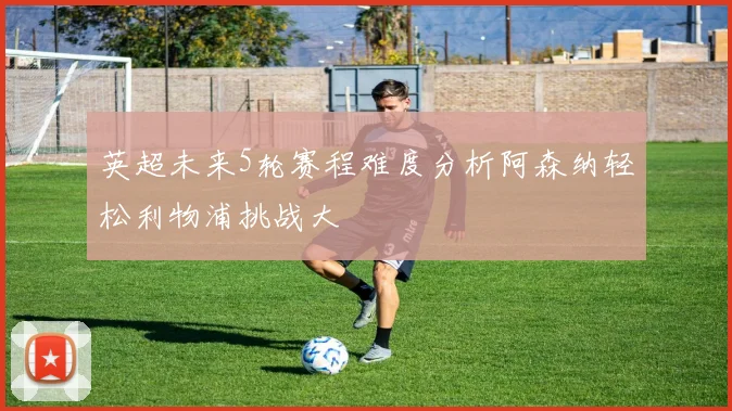 英超未来5轮赛程难度分析阿森纳轻松利物浦挑战大