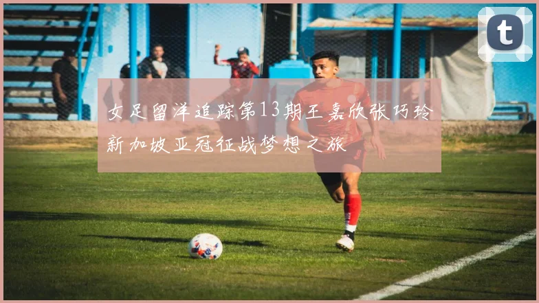 女足留洋追踪第13期王嘉欣张巧玲新加坡亚冠征战梦想之旅