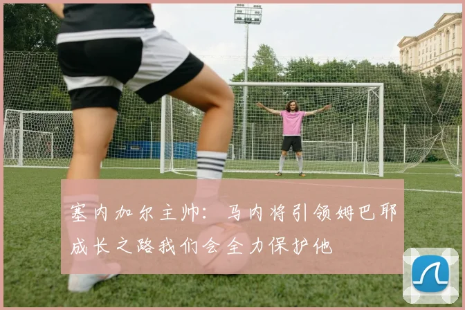塞内加尔主帅：马内将引领姆巴耶成长之路我们会全力保护他