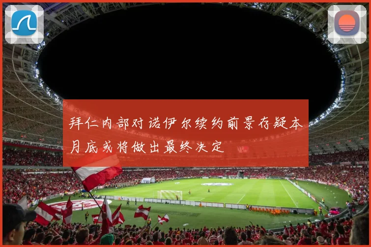 拜仁内部对诺伊尔续约前景存疑本月底或将做出最终决定