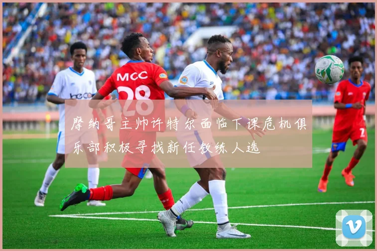 摩纳哥主帅许特尔面临下课危机俱乐部积极寻找新任教练人选