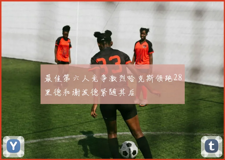 最佳第六人竞争激烈哈克斯领跑28里德和谢泼德紧随其后