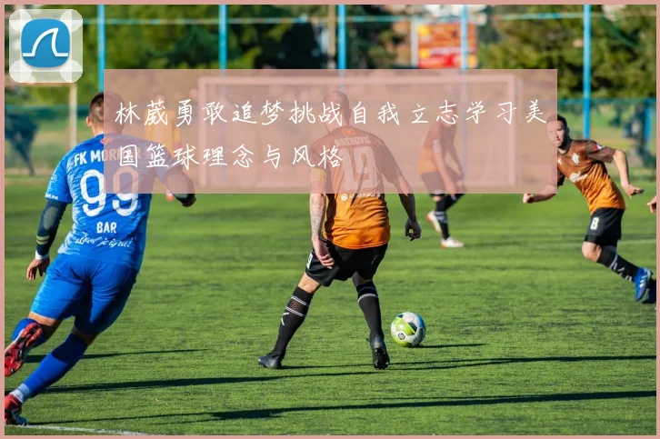 林葳勇敢追梦挑战自我立志学习美国篮球理念与风格