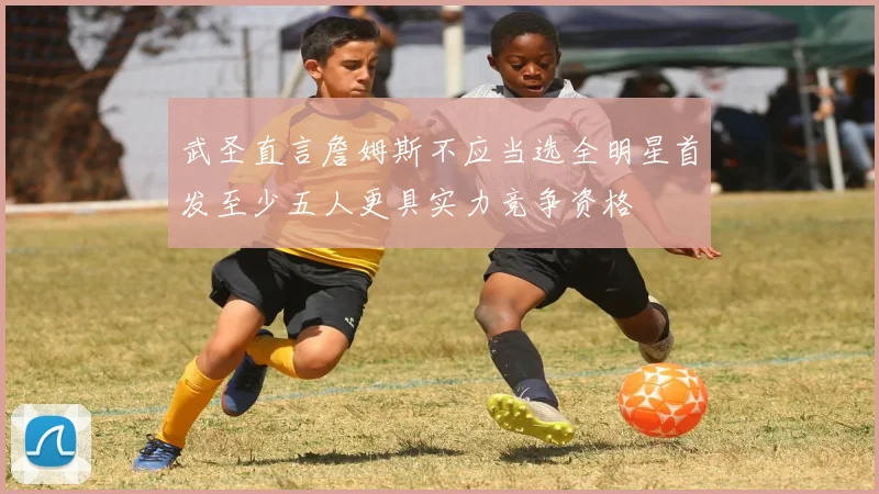 武圣直言詹姆斯不应当选全明星首发至少五人更具实力竞争资格