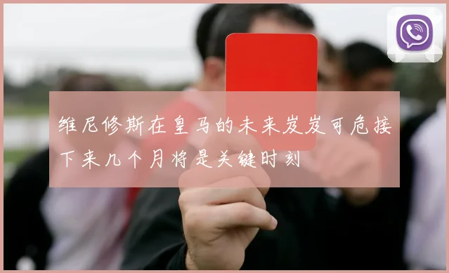 维尼修斯在皇马的未来岌岌可危接下来几个月将是关键时刻