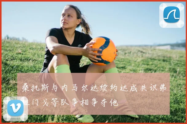 桑托斯与内马尔达续约达成共识弗拉门戈等队争相争夺他
