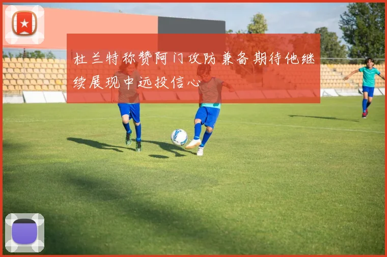 杜兰特称赞阿门攻防兼备期待他继续展现中远投信心