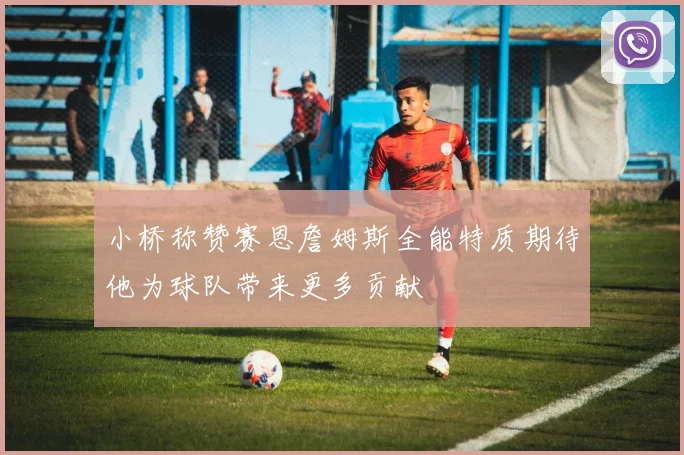 小桥称赞赛恩詹姆斯全能特质期待他为球队带来更多贡献