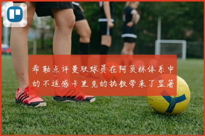 希勒点评曼联球员在阿莫林体系中的不适感卡里克的执教带来了显著变化