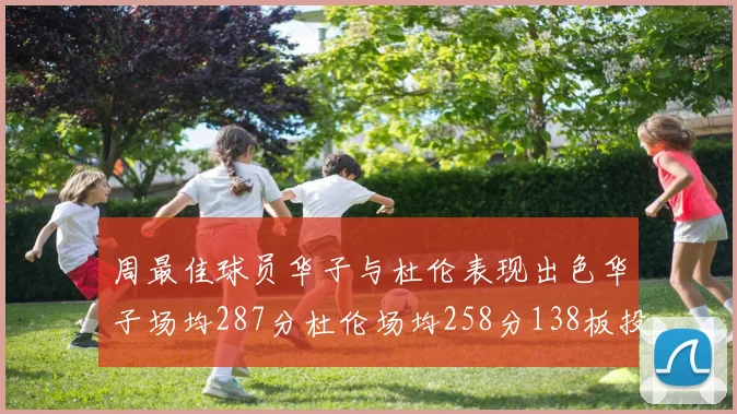 周最佳球员华子与杜伦表现出色华子场均287分杜伦场均258分138板投篮命中率高达639