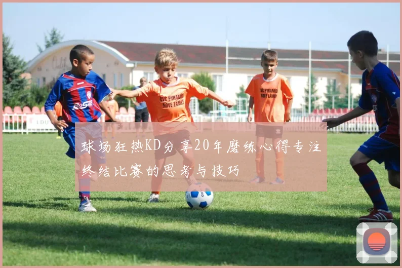 球场狂热KD分享20年磨练心得专注终结比赛的思考与技巧
