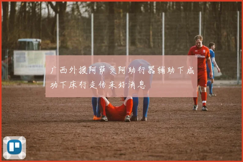 广西外援阿萨莫阿助行器辅助下成功下床行走传来好消息