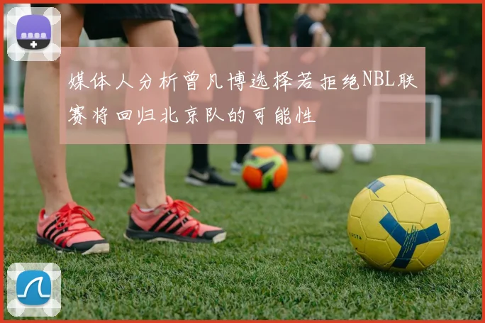 媒体人分析曾凡博选择若拒绝NBL联赛将回归北京队的可能性