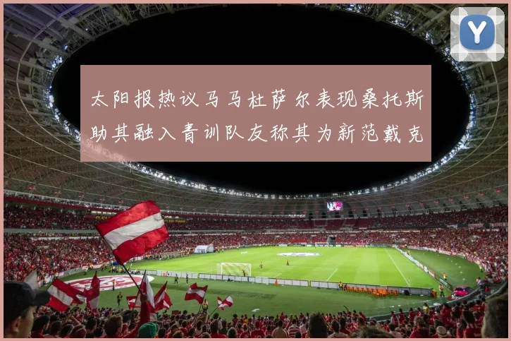 太阳报热议马马杜萨尔表现桑托斯助其融入青训队友称其为新范戴克