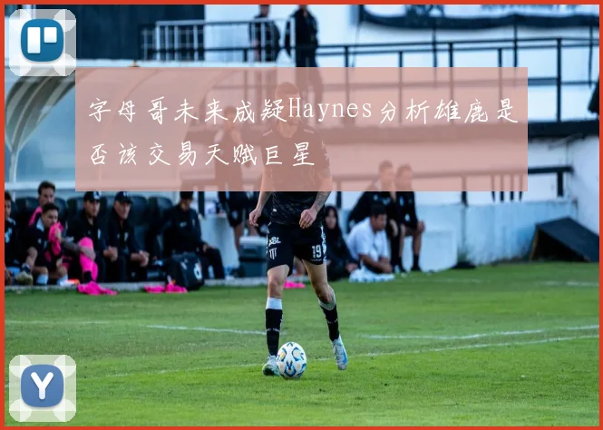 字母哥未来成疑Haynes分析雄鹿是否该交易天赋巨星