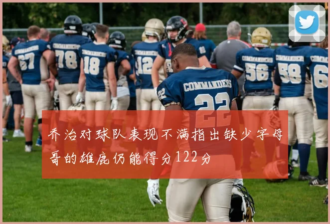 乔治对球队表现不满指出缺少字母哥的雄鹿仍能得分122分