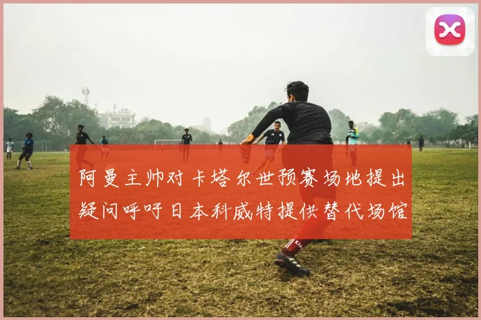 阿曼主帅对卡塔尔世预赛场地提出疑问呼吁日本科威特提供替代场馆