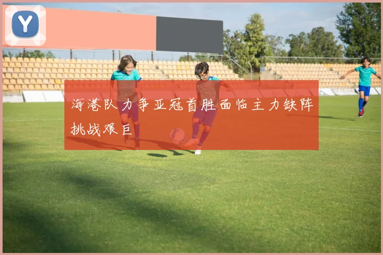海港队力争亚冠首胜面临主力缺阵挑战艰巨