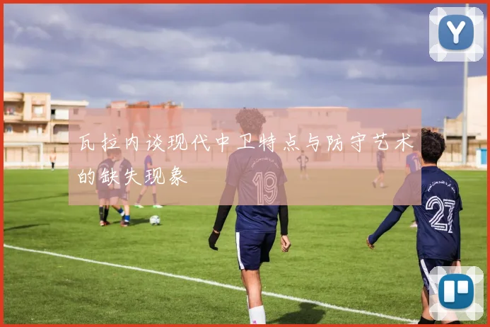 瓦拉内谈现代中卫特点与防守艺术的缺失现象
