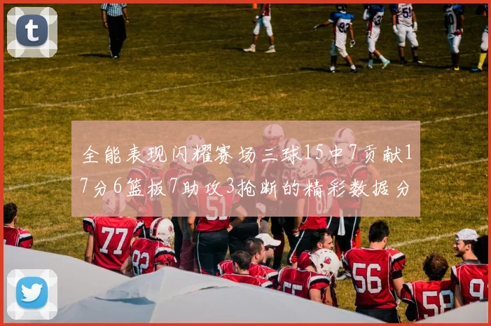 全能表现闪耀赛场三球15中7贡献17分6篮板7助攻3抢断的精彩数据分析